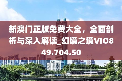 新澳门正版免费大全，全面剖析与深入解读_幻境之境VIO849.704.50