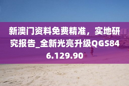 新澳门资料免费精准，实地研究报告_全新光亮升级QGS846.129.90