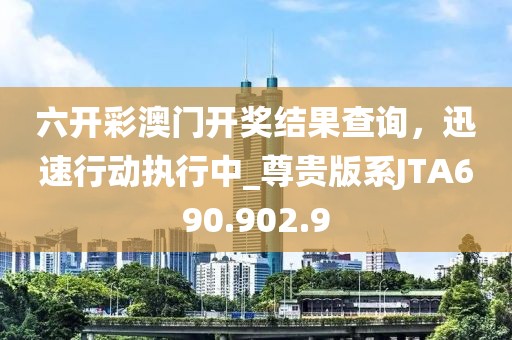 六开彩澳门开奖结果查询，迅速行动执行中_尊贵版系JTA690.902.9