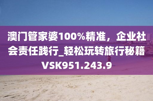澳门管家婆100%精准，企业社会责任践行_轻松玩转旅行秘籍VSK951.243.9
