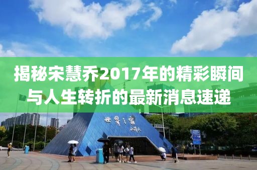 揭秘宋慧乔2017年的精彩瞬间与人生转折的最新消息速递