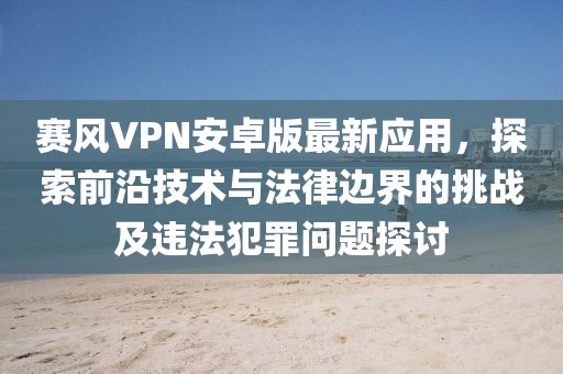 赛风VPN安卓版最新应用，探索前沿技术与法律边界的挑战及违法犯罪问题探讨
