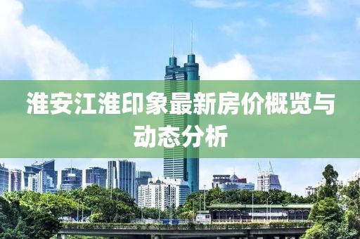 淮安江淮印象最新房价概览与动态分析