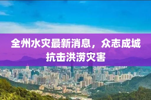 全州水灾最新消息，众志成城抗击洪涝灾害