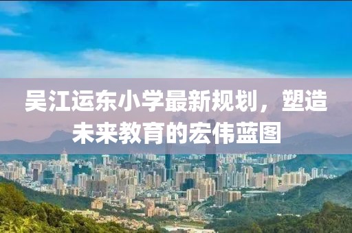 吴江运东小学最新规划，塑造未来教育的宏伟蓝图