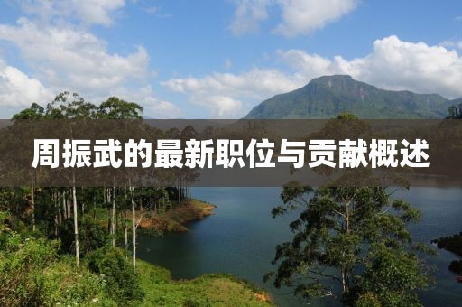 周振武的最新职位与贡献概述
