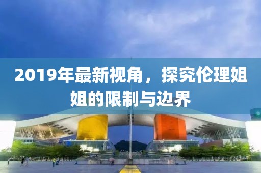 2019年最新视角，探究伦理姐姐的限制与边界