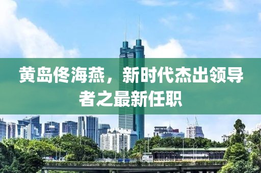 黄岛佟海燕，新时代杰出领导者之最新任职