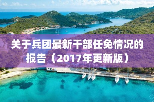 关于兵团最新干部任免情况的报告（2017年更新版）