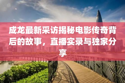 成龙最新采访揭秘电影传奇背后的故事，直播实录与独家分享