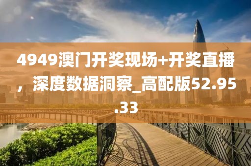 4949澳门开奖现场+开奖直播，深度数据洞察_高配版52.95.33