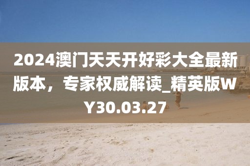 2024澳门天天开好彩大全最新版本，专家权威解读_精英版WY30.03.27