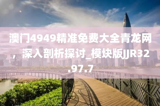 澳门4949精准免费大全青龙网，深入剖析探讨_模块版JJR32.97.7
