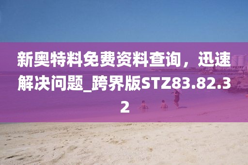 新奥特料免费资料查询，迅速解决问题_跨界版STZ83.82.32