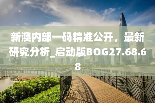 新澳内部一码精准公开，最新研究分析_启动版BOG27.68.68