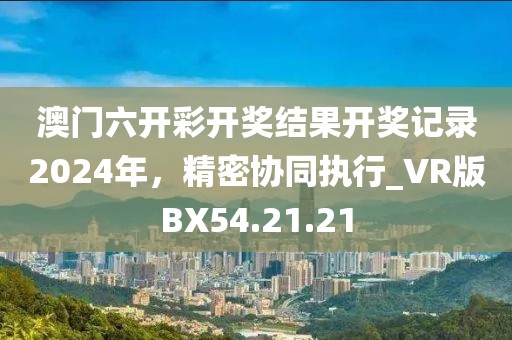 澳门六开彩开奖结果开奖记录2024年，精密协同执行_VR版BX54.21.21
