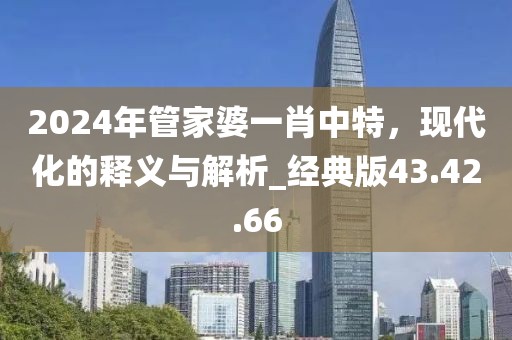 2024年管家婆一肖中特，现代化的释义与解析_经典版43.42.66