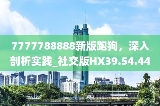 7777788888新版跑狗，深入剖析实践_社交版HX39.54.44