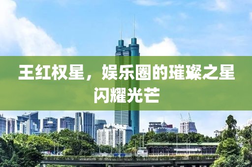 王红权星，娱乐圈的璀璨之星闪耀光芒