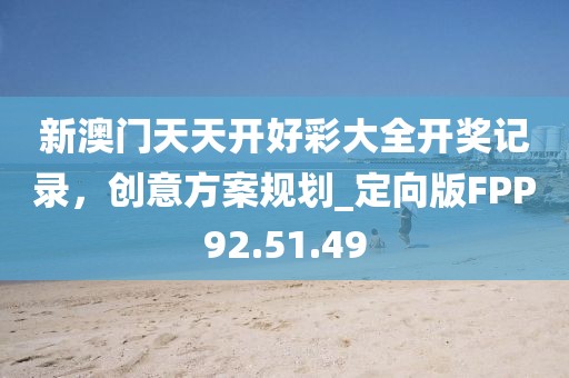 新澳门天天开好彩大全开奖记录，创意方案规划_定向版FPP92.51.49