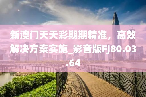 新澳门天天彩期期精准，高效解决方案实施_影音版FJ80.03.64