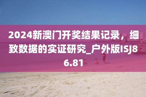 2024新澳门开奖结果记录，细致数据的实证研究_户外版ISJ86.81