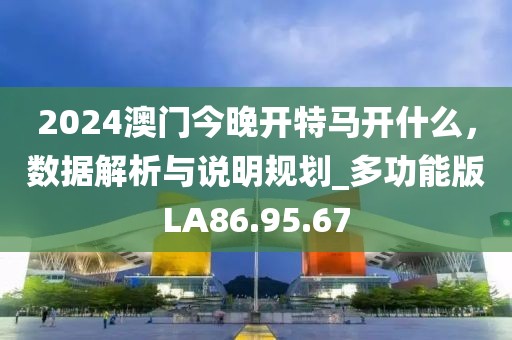 2024澳门今晚开特马开什么，数据解析与说明规划_多功能版LA86.95.67
