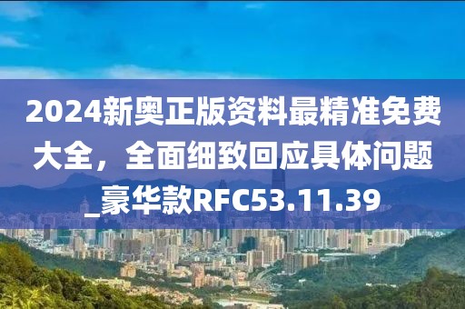 2024新奥正版资料最精准免费大全，全面细致回应具体问题_豪华款RFC53.11.39