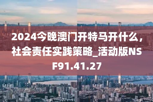 2024今晚澳门开特马开什么，社会责任实践策略_活动版NSF91.41.27