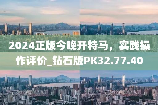 2024正版今晚开特马，实践操作评价_钻石版PK32.77.40
