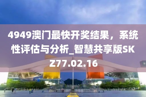 4949澳门最快开奖结果，系统性评估与分析_智慧共享版SKZ77.02.16