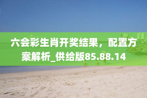 六会彩生肖开奖结果，配置方案解析_供给版85.88.14