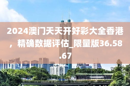2024澳门天天开好彩大全香港，精确数据评估_限量版36.58.67