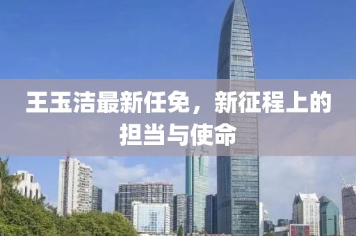 王玉洁最新任免，新征程上的担当与使命