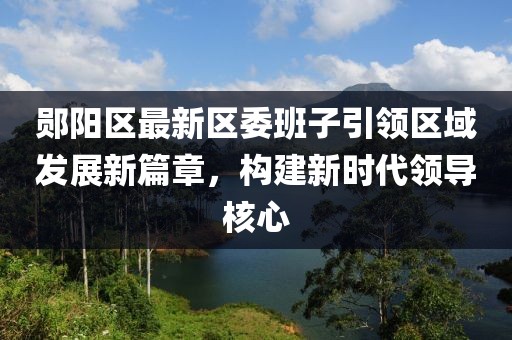 郧阳区最新区委班子引领区域发展新篇章，构建新时代领导核心