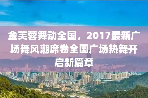 金芙蓉舞动全国，2017最新广场舞风潮席卷全国广场热舞开启新篇章