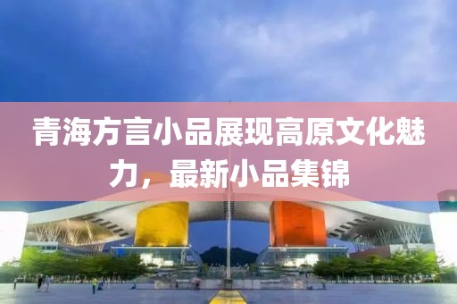 青海方言小品展现高原文化魅力，最新小品集锦