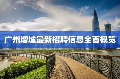 广州增城最新招聘信息全面概览