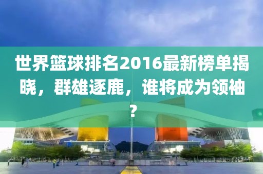 世界篮球排名2016最新榜单揭晓，群雄逐鹿，谁将成为领袖？