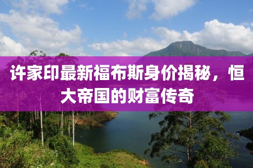 许家印最新福布斯身价揭秘，恒大帝国的财富传奇