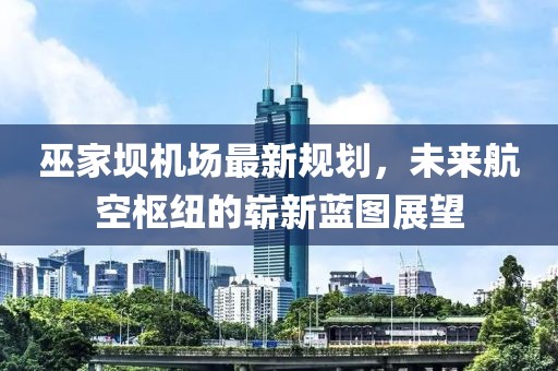 巫家坝机场最新规划，未来航空枢纽的崭新蓝图展望