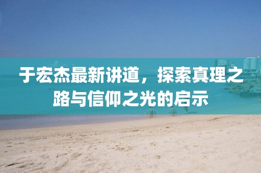 于宏杰最新讲道，探索真理之路与信仰之光的启示