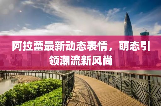 阿拉蕾最新动态表情，萌态引领潮流新风尚