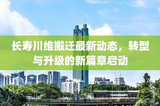 长寿川维搬迁最新动态，转型与升级的新篇章启动