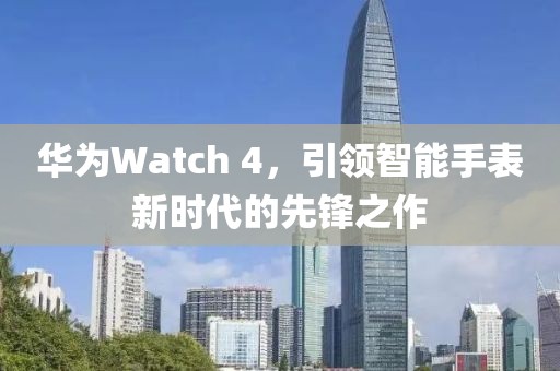 华为Watch 4，引领智能手表新时代的先锋之作