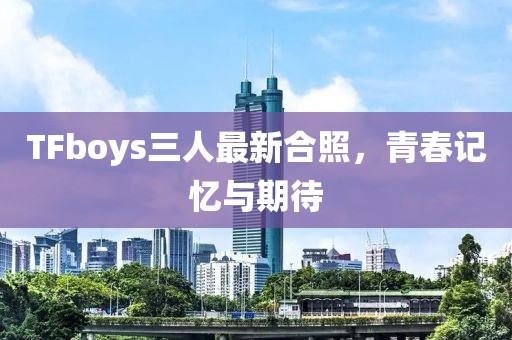 TFboys三人最新合照，青春记忆与期待