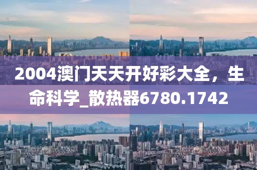 2004澳门天天开好彩大全，生命科学_散热器6780.1742