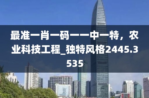 最准一肖一码一一中一特，农业科技工程_独特风格2445.3535