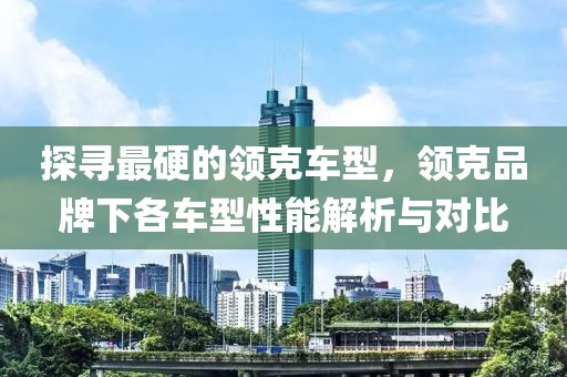 探寻最硬的领克车型，领克品牌下各车型性能解析与对比