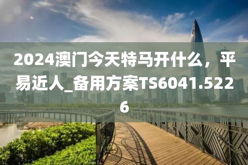 2024澳门今天特马开什么，平易近人_备用方案TS6041.5226